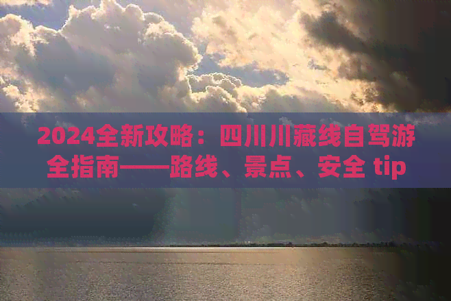 2024全新攻略：四川川藏线自驾游全指南——路线、景点、安全tips一网打尽